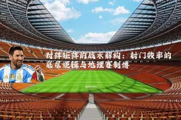 对阵矩阵的战术解构:射门效率的底层逻辑与地理赛制博弈