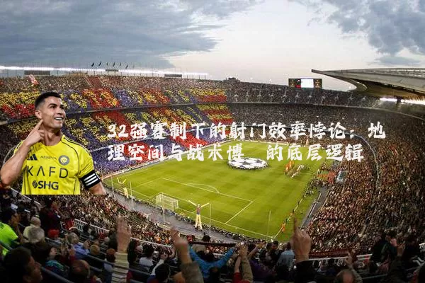 32强赛制下的射门效率悖论：地理空间与战术博弈的底层逻辑