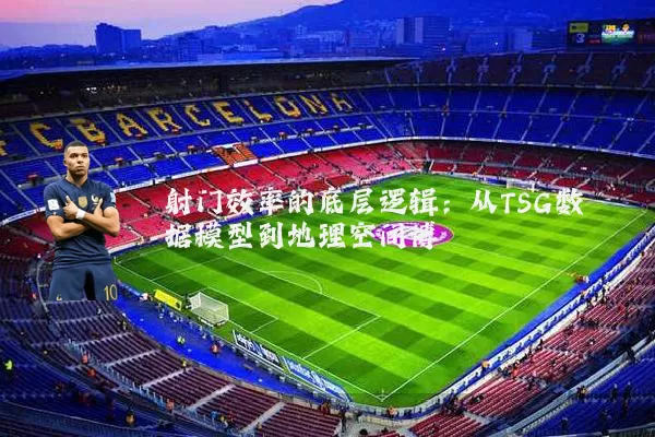 射门效率的底层逻辑：从TSG数据模型到地理空间博弈